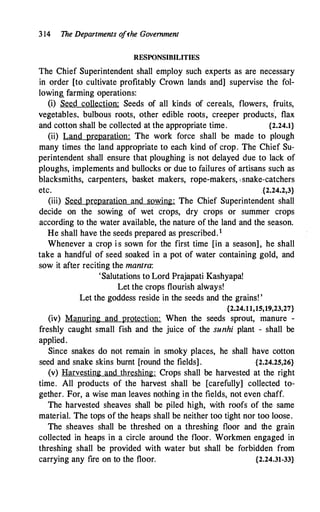 3 14 The Departments o
fthe Government
RESPONSIBILITIES
The Chief Superintendent shall employ such experts as are necessary
in order [to cultivate profitably Crown lands and] supervise the fol­
lowing_ farming operations:
(i) Set<d collection: Seeds of all kinds of cereals, flowers, fruits,
vegetables. bulbous roots, other edible roots, creeper products, flax
and cotton shall be collected at the appropriate time. {2.24.1}
(ii) Land preparation: The work force shall be made to plough
many times the land appropriate to each kind of crop. The Chief Su­
perintendent shall ensure that ploughing is not delayed due to lack of
ploughs, implements and bullocks or due to failures of artisans such as
blacksmiths, carpenters, basket makers, rope-makers, ' snake-catchers
etc. .{2.24.2,3}
(iii) Seed preparation and sowing: The Chief Superintendent shall
decide on the sowing of wet crops, dry crops or summer crops
according to the water available, the nature of the land and the season.
He shall have the seeds prepared as prescribed. 1
Whenever a crop i s sown for the first time [in a season], he shall
take a handful of seed soaked in a pot of water containing gold, and
sow it after reciting the mantra:
'Salutations to Lord Prajapati Kashyapa!
Let the crops flourish always!
Let the goddess reside in the seeds and the grains! '
{2.24.11,15,19,23,27}
(iv) Manuring and protection: When the seeds sprout, manure -
freshly caught small fish and the juice of the sunhi plant - shall be
applied.
Since snakes do not remain in smoky places, he shall have cotton
seed and snake skins burnt [round the fields] . {2.24.25,26}
(v) Harvesting and threshing: Crops shall be harvested at the right
time. All products of the harvest shall be [carefully] collected to­
gether. For, a wise man leaves nothing i.n the fields, not even chaff.
The harvested sheaves shall be piled high, with roofs of the same
material. The tops of the heaps shall be neither too tight nor too loose.
The sheaves shall be threshed on a threshing floor and the grain
collected in heaps in a circle around the floor. Workmen engaged in
threshing shall be provided with water but shall be forbidden from
carrying any fire on to the floor. {2.24.31-33}
 