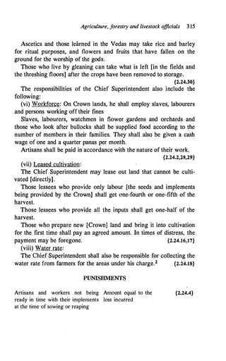 Agriculture, f
orestry and livestock o
fficials 3 15
Ascetics and those learned in the Vedas may take rice and barley
for ritual purposes, and flowers and fruits that have fallen on the
ground for the worship of the gods.
Those who live by gleaning can take what is left [in the fields and
the threshing floors] after the crops have been removed to storage.
{2.24.30}
The responsibilities of the Chief Superintendent also include the
following:
(vi) Workforce: On Crown lands, he shall employ slaves, labourers
and persons working offtheir fines
Slaves, labourers, watchmen. in flower gardens and orchards and
those who look after bullocks shall be supplied food according to the
number of members in their families. They shall also be given a cash
wage of one and a quarter panas per month.
Artisans shall be paid in accordance with the nature of their work.
{2.24.2,28,29}
(vii) Leased cultivation:
The Chief Superintendent may lease out land that cannot be culti­
vated [directly].
, Those lessees who provide only labour [the seeds and implements
being provided by the Crown] shall get one-fourth or one-fifth of the
harvest.
Those lessees who provide all the inputs shall get one-half of the
harvest.
Those who prepare new [Crown] land and bring it into cultivation
for the· first time shall pay an agreed amount. In times of distress, the
payment may be foregone. {2.24.16,17}
(viii) Water rate:
The Chief Superintendent shall also be responsible for collecting the
water rate from farmers for the areas under his charge.2 {2.24.18}
PUNISHMENTS
Artisans and workers not being Amount equal to the
ready in time with their implements loss incurred
at the time of sowing or reaping
{2.24.4}
 