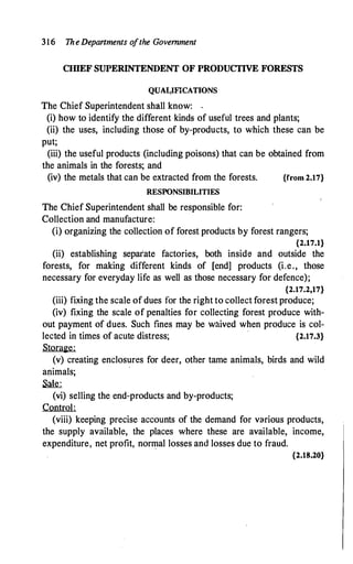 316 TheDepartments ofthe Government
CIIlEF SUPERINTENDENT OF PRODUCTIVE FORESTS
QUA1<IFICATIONS
The Chief Superintendent shall know: .
(i) how to identify the different kinds of useful trees and plants;
(ii) the uses, including those of by-products, to which these can be
put;
(iii) the useful products (including poisons) that can be obtained from
the animals in the forests; and
(iv) the metals that can be extracted from the forests. {from 2.17}
RESPONSIBILITIES
The Chief Superintendent shall be responsible for:
Collection and manufacture:
(i) organizing the collection of forest products by forest rangers;
{2.17.1}
(ii) establishing separ'ate factories, both inside and outside the
forests, for making different kinds of [end] products (i.e., those
necessary for everyday life as well as those necessary for defence);
{2.17.2,17}
(iii) fixing the scale of dues for the right to collect forest produce;
(iv) fixing the scale of penalties for collecting forest produce with­
out payment of dues. Such fines may be waived when produce is col-
lected in times of acute distress; {2.17.3}
Storage:
(v) creating enclosures for deer, other tame animals, birds and wild
animals;
�
(vi) selling the end-products and by-products;
Control:
(viii) keeping precise accounts of the demand for various products,
the supply available, the places where these are available, income,
expenditure, net profit, normal losses and losses due to fraud.
{2.18.20}
 