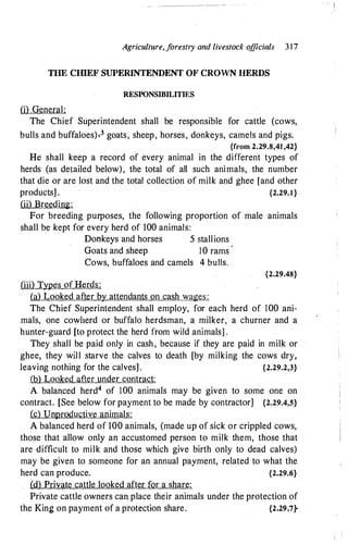 Agriculture, f
orestry and livestock o
fficials 3 1 7
THE CIDEF SUPERINTENDENT OF CROWN HERDS
RESPONSIBILITIES
(i) General:
The Chief Superintendent shall be responsible for cattle (cows,
bulls and buffaloes)-3 goats, sheep, horses, donkeys, camels and pigs.
{from 2.29.8,41 ,42}
He shall keep a record of every animal in the different types of
herds (as detailed below), the total of all such animals, the number
that die or are lost and the total collection of milk and ghee [and other
products] . {2.29.1 }
(ii) Breeding:
For breeding purposes, the following proportion of male animals
shall be kept for every herd of 100 animals:
Donkeys and horses 5 stallions
Goats and sheep 10 rams
'
Cows, buffaloes and camels 4 bulls.
(iii) Types o(Herds:
(a) Looked after by attendants on cash wages:
{2.29.48}
The Chief Superintendent shall employ, for each herd of 100 ani­
mals, one cowherd or buffalo herdsman, a milker, a churner and a
hunter-guard [to protect the herd from wild animals] .
They shall be paid only in cash, because if they are paid in milk or
ghee, they will starve the calves to death [by milking the cows dry,
leaving nothing for the calves] . {2.29.2,3}
.{b)___Looked after under contract:
A balanced herd4 of 100 animals may be given to some one on
contract. [See below for payment to be made by contractor] {2.29.4,S}
(c) Unproductive animals:
A balanced herd of 100 animals, (made up of sick or crippled cows,
those that allow only an accustomed person to milk them, those that
are difficult to milk and those which give birth only to dead calves)
may be given to someone for an annual payment, related to what the
herd can produce. {2.29.6}
(d) Private cattle looked after for a share:
Private cattle owners can place their animals under the protection of
the King on payment of a protection share. {2.29-;7}
- I
1 I
 