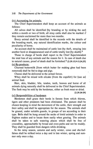 318 The Departments of the Government
(iv) Accounting for animals:
The Chief Superintendent shall keep an account of the animals as
follows:
All calves shall be identified [by branding or by nicking the ear]
within a month or two of birth; all stray cattle shall also be marked if
they remain unclaimed for more than two months.
Every animal shall be identified in the records with the details of
the branding mark, any natural identification marks, the colour and
peculiarity of horns.
An account shall be maintained of cattle lost (by theft, straying into
another herd or disappearance) and of cattle totally lost [by death].s
Those in charge of herds shall report to the Chief Superintendent
the total loss of any animals and the reason for it. In case of death due
to natural causes, proof of death shall be furnished.6 {2.29.15,9-13,24,25}
(v) By-products:
Churned buttermilk [from which butter for making ghee had been
removed] shall be fed to dogs and pigs.
Cheese -shall be delivered to the armed forces.
Whey shall be mixed with oilcake [from the expeller] for [use as]
animal feed.
Hair, skin, bladder, bile, tendon, teeth, hooves and horns of all
animals dying naturally shall be delivered to the Chief Superintendent.
The flesh may be sold by the herdsman, either as fresh meat or dried.
{2.29.26-29}
(vi) Responsibilities of herdsmen
Herdsmen shall graze their herds in forests from which thieves,
tigers and other predators had been eliminated. The pasture shall be
chosen keeping in mind the movement of the cattle, their strength and
their safety and shall be appropriate for the season. The animals shall
be grazed, under suitable guards, in groups of ten according to their
type. Bells shall be hung around the necks of timid animals in order to
frighten snakes and to locate them easily when grazing. The animals
shall be taken to safe watering places which shall be free of
crocodiles, approachable by broad and even paths and not be muddy.
They shall be guarded from dangers while drinking.
In the rainy season, autumn and early winter, cows and she-buf­
faloes shall be milked twice a day and in late winter, spring and sum­
mer only once a day.
 