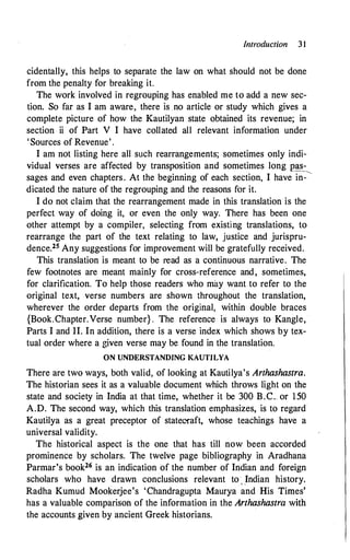 Introduction 3 1
cidentally, this helps to separate the law on what should not be done
from the penalty for breaking it.
The work involved in regrouping has enabled me to add a new sec­
tion. So far as I am aware, there is no article or study which gives a
complete picture of how the Kautilyan state obtained its revenue; in
section ii of Part V I have collated all relevant information under
'Sources of Revenue' .
I am not listing here all such rearrangements; sometimes only indi­
vidual verses are affected by transposition and sometimes long pas­
sages and even chapters. At the beginning of each section, I have in-
�
dicated the nature of the regrouping and the reasons for it.
I do not claim that the rearrangement made in this translation is the
perfect way of doing it, or even the only way. There has been one
other attempt by a compiler, selecting from existing translations, to
rearrange the part of the text relating to law, justice and jurispru­
dence.25 Any suggestions for improvement will be gratefully received.
This translation is meant to be read as a continuous narrative. The
few footnotes are meant mainly for cross-reference and, sometimes,
for clarification. To help those readers who may want to refer to the
original text, verse numbers are shown throughout the translation,
wherever the order departs from the original, within double braces
{Book.Chapter.Verse number} . The reference is always to Kangle,
Parts I and II. In addition, there is a verse index which shows by tex­
tual order where a given verse may be found in the translation.
ON UNDERSTANDING KAUTILYA
There are two ways, both valid, of looking at Kautilya's Arthashastra.
The historian sees it as a valuable document which throws light on the
state and society in India at that time, whether it be 300 B.C. or 150
A.D. The second way, which this translation emphasizes, is to regard
Kautilya as a great preceptor of statecraft, whose teachings have a
universal validity.
The historical aspect is the one that has till now been accorded
prominence by scholars. The twelve page bibliography in Aradhana
Parmar's book26 is an indication of the number of Indian and foreign
scholars who have drawn conclusions relevant to , .Indian history.
Radha Kumud Mookerjee's 'Chandragupta Maurya and His Times'
has a valuable comparison of the information in the Arthashastra with
the accounts given by ancient Greek historians.
 