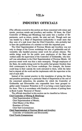 VII.iv
INDUSTRY OFFICIALS
[The officials covered in this section are those concerned with mines and
metals, precious metals and jewellery and textiles. Of these, the Chief
Controller of Miriing and Metallurgy had under him a number of De­
partments, such as mines, metals, the mint and salt. Though each one
was headed by a Head of Department (adhyaksha) it would seem that
they were of a rank lower than the Chief Controller, who probably had
to have the qualifications of a minister to hold this important post.
The Chief Superintendent of Precious Metals and Jewellery was not
only in charge of the Crown workshops but also of goldsmiths and sil­
versmiths who handled precious metal work for private citizens. The
smiths doing work for the public were employees of the State and
worked und
er the supervision of the Controller of Goldsmiths, who him­
self was subordinate to the Chief Superintendent of Precious Metals. All
precious metal work was thus a state monopoly. Though employees of
the State, the smiths doing work for the public had greater freedom than
their counterparts in the Crown workshops. For example, the former
could keep in their custody the work entrusted to them, while the latter
had to deposit all the work and the implements with the supervisor at the
end of each shift.
Instead of the normal practice in this translation of giving the fines
and penalties pertaining to a particular Head of Department at the end of
the concerned subsection, the penalties for which the Controller of
Goldsmiths and Silversmiths was responsible have been grouped to­
gether under Consumer Protection in IV.vi as being a more logical place
for them. This is in accordance with Kautilya's scheme of putting them
in Book 4 under 'Removal of Thorns'.
The officials described in this section can be classified as follows:
Chief Controller of Mining & Metallurgy
Chief Superintendent of Mines;
Chief Superintendent of Metals;
Chief Master of the Mint;
Examiner of Coins;
Chief Salt Commissioner.
Chief Superintendent of Precious Metals and Jewellery
Controller of Goldsmiths and Silversmiths
ChiefTextile Commissioner
 