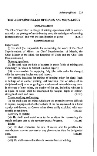 Industry o
fficials 325
THE CJDEF CONfROLLER OF MINING AND METALLURGY
QUALIFICATIONS
The Chief Controller in charge of mining operations shall be conver- ,
sant with the geology of metal-bearing ores, the techniques of smelting
[different metals] and with the identification of gems.1 {2.12.1}
RESPONSIBILITIES
Supervision:
(i) He shall [be responsible for supervising the work of the Chief
Superintendent of Mines, the Chief Superintendent of Metals; the
Chief Master of the Mint, the Examiner of Coins and the Chief Salt
Commissioner.]
Opening up mines:
(ii) He shall take the help of experts in those fields of mining and .
metallurgy [in which he himself is not an expert];
(iii) be responsible for equipping fully [the units under his charg,e] ..
with the necessary implements and labour;
·
(iv) identify locations for mining bflooking either for signs (such
as tailings of an earlier working, old crucibles, coal or ashes) of an
old [abandoned] mine or geological evidence of mineral-bearing ores.
In the case of new mines, the quality of the ore, includi'ng whether it
is liquid or solid, shall be ascertained by weight, depth of colour,
strength of smell and taste. {2.12.1}
Crown working and leasing:
(v) He shall lease out mines which are too expensive or too difficult
to exploit, on payment of either a share of the ore recovered or a fixed
royalty and develop as Crown mines those easily exploited with rea­
sonable expenditure. {2.12.22}
Recovery of metals:
(vi) He shall send metal ores to the smelters for recovering the
metals and gem ores to the recovery plants for gems. {2.12.18}
Trade:
(vii) He shall centralize the sale of metals and fix penalties for
manufacture,·sale or purchase at any places other than the designated
ones. {2.12.19}
Control:
(viii) He shall ensure that there is no unauthorized mining.
 