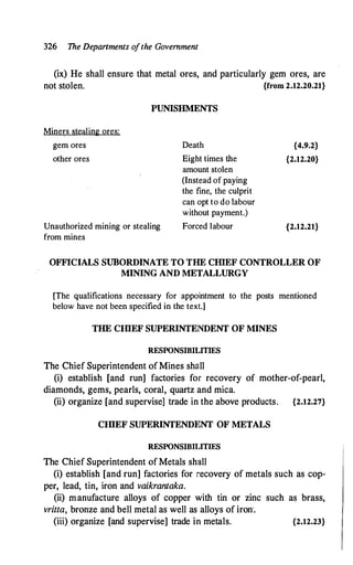 326 The Depanments o
fthe Government
(ix) He shall ensure that metal ores, and particularly gem ores, are
not stolen. {from 2.12.20.21}
PUNISHMENTS
Miners stealing ores:
gem ores
other ores
Unauthorized mining or stealing
from mines
Death
Eight times the
amount stolen
(Instead of paying
the fine, the culprit
can opt to do labour
without payment.)
Forced labour
{4.9.2}
{2.12.20}
{2.12.21}
OFFICIALS SUBORDINATE TO THE CIDEF CONTROLLER OF
MINING AND METALLURGY
[The qualifications necessary for appointment to the posts mentioned
below have not been specified in the text.]
THE CIDEF SUPERINTENDENT OF MINES
RESPONSIBILITIES
The Chief Superintendent of Mines shall
(i) establish [and run] factories for recovery of mother-of-pearl,
diamonds, gems, pearls, coral, quartz and mica.
(ii) organize [and supervise] trade in the above products. {2.12.27}
CIDEF SUPERINTENDl�NT OF METALS
RESPONSIBIUTIES
The Chief Superintendent of Metals shall
(i) establish [and run] factories for recovery of metals such as cop­
per, lead, tin, iron and vaikrantaka.
(ii) manufacture alloys of copper with tin or zinc such as brass,
vritta, bronze and bell metal as well as alloys of iron'.
(iii) organize [and supervise] trade in metals. {2.12.23}
 