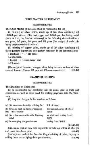 Industry o
fficials 327
CIIlEF MASTER OF THE MINT
RESPONSIBILITIES
The Chief Master of the Mint shall be responsible for the
(i) minting of silver coins, made up · of [an alloy consisting of]
1 1/16th part silver, l/4th part copper and I/16th part hardening metal
(such as iron, tin, lead or antimony) in the following denominations -
one pana, 112 pana, 114 pana and 118 pana [the weight of each coin
being proportional to its value.]
(ii) minting of copper coins, made up of [an alloy consisting of]
three-quarters copper and one-quarter hardener, in the denominations
1 mashaka [ = l/16th pana],
1/2 mashaka,
1 kakani [ = 114 mashaka] and
112 kakani.
[The weight of the coins, in copper alloy, being the same as those of silver
coins of 1 pana, 1/2 pana, 1/4 pana and 1/8 pana-respectively] . {2.12.24}
EXAMINER OF COINS
RESPONSIBILITIES
The Examiner of Coins shall
(i) be responsible for certifying that the coins used in trade and
commerce as well as those used for making payments into the Trea­
sury
(ii) levy the charges for his services as follows:
(a) [for new coins issued] a coining fee
(b) for coins paid out from or received
into the Treasury
(c) [for coins received into the Treasury
only]
(d) for certifying the genuineness
8% of value
the transaction tax of 5 % of
value
an additional testing fee of
1/8%
testing fee of 1/8%
{2.12.25,26}
(iii) ensure that no ·new coin is put into circulation unless all charges
and taxes have been paid; {4.1.45}
(iv) levy and collect the fines for illegal minting of coins, buying or
selling them or certifying their genuineness; {4.1.48}
 