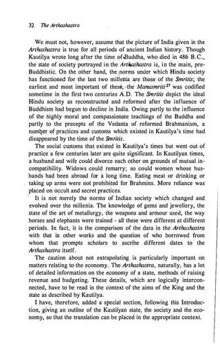 32 The Arthashastra
We must not, however, assume that the picture of India given in the
Arthashastra is true for all periods of ancient Indian history. Though
Kautilya wrote long after the time of-Buddha, who died in 486 B.C.,
the state of society portrayed in the Artliashastra is, in the main, pre­
Buddhistic. On the other hand, the 1norms under which Hindu society
has functioned for the last two mil1'enia are those of the Smritis; the
earliest ·�md most important of thes�, ,.the Manusmriti.·21 was codified
sometime in the first two centuries A.D. The Smritis depict the ideal
Hindu society as reconstructed and reformed after the influence of
Buddhism had begun to decline in India. Owing partly to the influence
of the highly moral and compassionate teachings of the Buddha and
partly to the precepts of the Vedanta of reformed Brahmanism, a
num�er of practices and customs which existed in Kautilya's time had
disappeared by the time of the Smritis.
The social customs that existed in Kautilya's times but went out of
practice a few centuries later are quite significant. In Kautilyan times,
a husband and wife could divorce each other on grounds of mutual in­
compatibility. Widows could remarry; so could women whose hus­
bands had been abroad for a long time. Eating meat or drinking or
taking up arms were not prohibited for Brahmins. More reliance was
placed on occult and secret practices.
- It is not merely the norms of Indian society which changed and
evolved over the millenia. The knowledge of gems and jewellery, the
state of the art of metallurgy
'
the weapons and armour used, the way
horses and elephants were trained - all these were different at different
periods. In fact, it is the comparison of the data in the Arthashastra
with that ih other works and the question of who borrowed from
whom that prompts scholars to ascribe different dates to · the
Arthashastra itself.
The caution about not extrapolating is particularly important on
matters relating to the economy. The Arthashastra, naturally, has a lot
of detailed information on the economy of a state, methods of raising
revenue and budgeting. These details, which are logically intercon­
nected, have to be read in the context of the aims of the King and the
state as described by Kautilya.
I have, therefore, added a special section, following this Introduc­
tion, giving an outline of the Kautilyan state, the society and the eco­
nomy, so that the translation can be placed in the appropriate context.
 