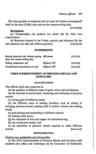 Industry o
fficials 329
The duty payable on imported salt not used for human consumption2
shall be the duty [1/6th] only and not the countervailing duty.
{2.12.29,34}
Exemptions:
{a) Vanaprasthas can produce [or mine] salt for their own
requirements.
(b) Brahmins learned in the Vedas, ascetics and labourers [in the
salt industry] can take salt without payment. {2.12.32,33}
PUNISHMENTS
Buying imported salt without paying 600 panas
duty and countervailing duty
Selling adulterated salt Highest LSP
Unauthorized manufacture of salt Highest LSP
{2.12.31}
{2.12.32}
{2.12.32}
CIIlEF SUPERINTENDENT OF PRECIOUS METALS AND
JEWELLERY
QUALIFICATIONS
The official shall have expertise in:
(a) the qualities ofdifferent types ofgold, silver and touchstones;
(b) the methods of purification, hardening and softening of precious
metals;
(c) testing gold of different carats;
(d) the different ways of making jewellery such as setting or
stringing precious stones, making solid or hollow articles and. making
beads;
(e) gold plating and enamelling in different colours;
(f) making white silver;
(g) the treatment of iron and copper for manufacturing;
(h) use of precious stones; and
(i) the quantities of precious metals required to make different
articles. {from 2.13}
RESPONSIBILITIES
Control over goldsmiths and silversmiths:
(i) The Chief Superintendent of Precious Metals and Jewellery shall
establish [the office and workshops of] the Controller of Goldsmiths
 