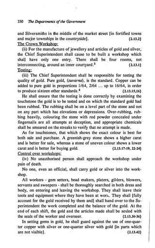 330 The De
partments o
fthe Government
and Silversmiths in the middle of the market street [in fortified towns
and major townships in the countryside]. {2.13.2}
The Crown Workshop:
(ii) For the manufacture ofjewellery and articles of gold and silver,
the Chief Superintendent shall cause to be built a workshop which
shall have only one entry. There shall be four rooms, not
interconnecting, around an inner courtyard.3 {2.13.1}
Testing:
(iii) The Chief Superintendent shall be responsible for testing the
quality of gold. Pure gold, (suvarna), is the standard. Copper can be
added to pure gold in proportions 1/64, 2/64 . . . up to 16/64, in order
to produce sixteen other standards.4 {2.13.15,16}
He shall ensure that the testing is done correctly by examining the
touchstone the gold is to be tested and on which the standard gold had
been rubbed. The rubbing shall be on a level part of the stone and not
on any part which has elevations or depressions. Over-rubbing, rub­
bing heavily, colouring the stone with red powder concealed under
fingernails are all attempts at deception, and appropriate chemicals
shall be smeared on the streaks to verify that no attempt is made.
As for touchstones, that which shows the exact colour is best for
both sale and purchase. A greenish-grey stone shows a higher carat
and is better for sale, whereas a stone of uneven colour shows a lower
carat and is better for buying gold. {2.13.17-19, 22-24}
Control over workshops:
(iv) No unauthorised person shall approach the workshop under
pain of death.
No one, even an official, shall carry gold or silver into the work­
shop.
All workers - gem setters, bead makers, platers, gilders, blowers,
servants and sweepers - shall be thoroughly searched in both dress and
body, on entering and leaving the workshop. They shall leave their
tools and equipment where they have been at work. They shall [fully
account for the gold received by them and] shall hand over to the Su­
perintendent the work completed and the balance of the gold. At the
end of each shift, the gold and the articles made shall be sealed with
the seals of the worker and overseer. {2.13.30-36}
In setting gems in gold; he shall guard against the use of one-quar­
ter copper with silver or one-quarter silver with gold [in parts which
are not visible] . {2.13.42}
 
