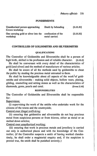 Iiidustry officials 331
PUNISHMENTS
Unauthorized person approaching Death by beheading
Crown workshop
One carrying gold or silver into the confiscation of the
workshop metal carried.
{2.13.31}
{2.13.32}
CONTROLLER OF GOLDSMITHS AND SILVERSMITHS
QUALIFICATIONS
The Controller of Goldsmiths and Silversmiths shall be a person of
high birth, skilled in his profession and of reliable character. {2.13.2}
He shall be conversant with every detail of the characteristics of
gold [and silver] and the method of manufacture of various articles.
He shall be aware of all the methods used by goldsmiths to cheat
the public by stealing the precious metal entrusted to them.
He shall be knowledgeable about all aspects of the worklof gold­
smiths and silversmiths - making solid objects, hollow ware, plating,
gilding, enamelling and setting stones as well as the characteristics of
diamonds, gems, pearls and coral . {from 2.14}
RESPONSIBILITIES .
The Controller of Goldsmiths and Silversmiths shall be responsible
for:
Supervision:
(i) supervising the work of the smiths who undertake work for the
citizens of the towns and the countryside;
Control over illegal trafficking:
(ii) ensuring that goldsmiths and silversmiths do not buy precious
metal from suspicious persons or from thieves, either as metal or as
melted down articles;
Control over unauthorized working:
(iii) ensuring that work in precious metals and jewellery is carried
out only in authorized places and with the knowledge of the Con­
troller; (if the Controller suspects a smith of having worked clandes­
tinely, he shall order a magisterial enquiry and, if the suspicion is
proved true, the smith shall be punished severely.)
 