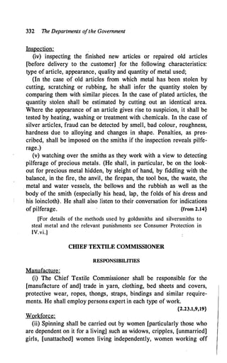 332 The Departments o
fthe Government
Inspection:
(iv) inspecting the finished new articles or repaired old articles
[before delivery to the customer] for the following characteristics:
'
type of article, appearance, quality and quantity of metal used;
(In the case of old articles from which metal has been stolen by
cutting, scratching or rubbing, he shall infer the quantity stolen by
comparing them with similar pieces. In the case of plated articles, the
quantity stolen shall be estimated by cutting out an identical area.
Where the appearance of an article gives rise to suspicion, it shall be
tested by heating, washing or treatment with <.:hemicals. In the case of
silver articles, fraud can be detected by smell, bad colour, roughness,
hardness due to alloying and changes in shape. Penalties, as pres­
cribed, shall be imposed on the smiths if the inspection reveals pilfe­
rage.)
(v) watching over the smiths as they work with a view to detecting
pilferage of precious metals. (He shall, in particular, be on the look­
out for precious metal hidden, by sleight of hand, by fiddling with the
balance, in the fire, the anvil, the firepan, the tool box, the waste, the
metal and water vessels, the bellows and the rubbish as well as the
body of the smith (especially his head, lap, the folds of his dress and
his loincloth). He shall also listen to their conversation for indications
of pilferage. {from 2.14}
[For details of the methods used by goldsmiths and silversmiths to
steal metal and the relevant punishments see Consumer Protection in
IV.vi.]
CIDEF TEXTILE COMMISSIONER
RESPONSIBILITIES
Manufacture:
(i) The Chief Textile Commissioner shall be responsible for the
[manufacture of and] trade in yarn, clothing, bed sheets and covers,
protective wear, ropes, thongs, straps, bindings and similar require­
ments. He shall employ persons expert in each type of work.
{2.23.1,9,19}
Workforce:
(ii) Spinning shall be carried out by women [particularly those who
are dependent on it for a living] such as widows, cripples, [unmarried]
girls, [unattached] women living independently, women working off
 