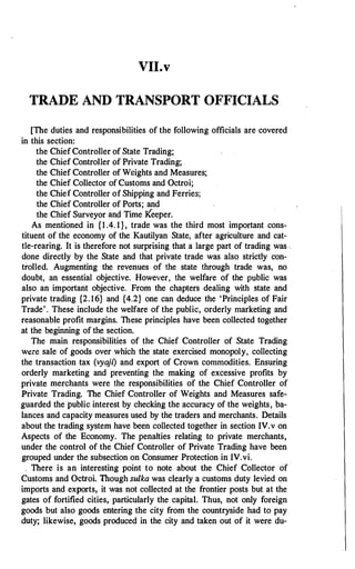 VII.v
TRADE AND TRANSPORT OFFICIALS
[The duties and responsibilities of the following officials are covered
in this section:
the Chief Controller of State Trading;
the Chief Controller Of Private Trading;
the Chief Controller of Weights and Measures;
the Chief Collector of Customs and Octroi;
the Chief Controller of Shipping and Ferries;
the Chief Controller of Ports; and
the Chief Surveyor and Time Keeper.
As mentioned in {1 .4. 1}, trade was the third most important cons­
tituent of the economy of the Kautilyan State, after agriculture and cat­
tle-rearing. It is therefore not surprising that a large part of trading was _
done directly by the State and that private trade was also strictly con­
trolled. Augmenting the revenues of the state through trade was, no
doubt, an essential objective. However, the welfare of the public was
also an important objective. From the chapters dealing with state and
private trading {2.16} and {4.2} one can deduce the 'Principles of Fair
Trade'. These include the welfare of the public, orderly marketing and
reasonable profit margins. These principles have been collected together
.at the beginning of the section.
The main responsibilities of the Chief Controller of State Trading
were sale of goods over which the state exercised monopoly, collecting
the transaction tax (vya
jl) and export of Crown commodities. Ensuring
orderly marketing and preventing the making of excessive profits by
private merchants were the responsibilities of the Chief Controller of
Private Trading. The Chief Controller of Weights and Measures safe­
guarded the public interest by checking the accuracy of the weights, ba­
lances and capacity measures used by the traders and merchants. Details
about the trading system have been collected together in section IV.v on
Aspects of the Economy. The penalties relating to private merchants,
under the control of the Chief Controller of Private Trading have been
grouped under the subsection on Consumer Protection in IV.vi.
_ There is an interesting point to note about the Chief Collector of
Customs and Octroi. Though sulka was clearly a customs duty levied on
imports and exports, it was not collected at the frontier posts but at the
gates of fortified cities, particularly the capital. Thus, not only foreign
goods but also goods entering the city from the countryside had to pay
duty; likewise, goods produced in the city and taken out of it were du-
 