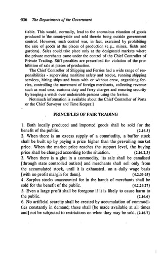 -336 The Departments ofthe Govemmtnt
liable. This would, normally, lead to the anomalous situation of goods
produced in 'the countryside and sold therein being outside government
control. However, such control was, in fact, exercised by prohibiting
the sale of goods at the places of production (e.g. , mines, fields and
gardens). Sales could take place only at the designated markets where
the private merchants came under the control of the Chief Controller of
Private Trading. Stiff penalties are prescribed for violation of the pro­
hibition of sale at places of production.
The Chief Controller of Shipping and Ferries had a wide range of res­
ponsibilities - supervising maritime safety and rescue, running shipping
services,. hiring ships and boats with or without crew, organizing fer­
ries, controlling the movement of foreign merchants, collecting revenue
such as road cess, customs duty and ferry charges and ensuring security
by keeping a watch over undesirable persons using the ferries.
Not much information is available about the Chief Controller of Ports
or the Chief Surveyor and Time Keeper.]
PRINCIPLES OF FAIR TRADING
1 . Both locally produced and imported goods shall be sold for the
benefit of the public. {2.16.S}
2. When there is an excess supply of a comntodity, a buffer stock
shall be built up by paying a price higher than the prevailing market
price. When the market price reaches the support level, the buying
price shall be changed according to the situation. {2.16.2,3}
3. When there is a glut in a commodity, its sale shall be canalised
[through state controlled outlets] and merchants shall sell only from
the accumulated stock, until it is exhausted, on a daily wage basis
[with no profit margin for them] . {4.2.33-35}
4. Surplus stocks unaccounted for in the hands of merchants shall be
sold for the benefit of the public. {4.2.26,27}
5. Even a large profit shall be foregone if it is likely to cause harm to
the public. {2.16.6}
6. No artificial scarcity shall be created by accumulation of commodi­
ties constantly in demand; these shall [be made available at all times
and] not be subjected to restrictions on when they may be sold. {2.16.7}
 