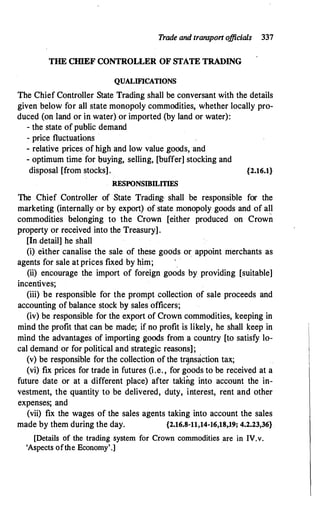 Trade and transport o
fficials 337
THE CIIlEF CONTROLLER OF STATE TRADING
QUALIFICATIONS
The Chief Controller State Trading shall be conversant with the details
given below for all state monopoly commodities, whether locally pro­
duced (on land or in water) or imported (by land or water):
- the state of public demand
- price fluctuations
- relative prices of high and low value goods, and
- optimum time for buying, selling, [buffer] stocking and
disposal [from stocks]. {2.16.1}
RESPONSIBILITIES
The Chief Controller of State Trading· shall be responsible for the
marketing (internally or by export) of state monopoly goods and of all
commodities belonging to the Crown [either produced on Crown
property or received into the Treasury].
[In .detail] he shall
(i) either canalise the sale of these goods or appoint merchants as
agents for sale at prices fixed by him;
(ii) encourage the import of foreign goods by providing [suitable]
incentives;
(iii) be responsible for the prompt collection of sale proceeds and
accounting of balance stock by sales officers;
(iv) be responsible for the export of Crown commodities, keeping in
mind the profit that can be made; if no profit is likely, he shall keep in
mind the advantages of importing goods from a country [to satisfy lo­
cal demand or for political and strategic reasons];
(v) be responsible for the collection of the tr�nsaction tax;
(vi) fix prices for trade in futures (i.e. , for goods to be received at a
future date or at a different place) after taking into account the in­
vestment, the quantity to be delivered, duty, interest, rent and other
expenses; and
(vii) fix the wages of the sales agents taking into account the sales
made by them during the day. {2.16.8-11,14-16,18,.19; 4.2.23,36}
[Details of the trading system for Crown commodities .are in IV.v.
'Aspects ofthe Economy';]
 