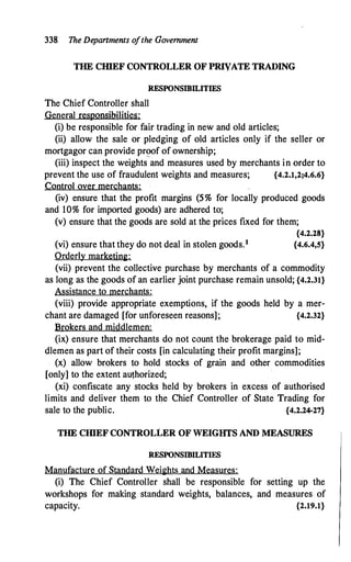 338 The Departments ofthe Government
THE CIIlEF CONTROLLER OF PRIVATE TRADING
RESPONSIBILITIES
The Chief Controller shall
General responsibilities:
(i) be responsible for fair trading in new and old articles;
(ii) allow the sale or pledging of old articles only if the seller or
mortgagor can provide pr�of of ownership;
(iii) inspect the weights and measures used by merchants in order to
prevent the use of fraudulent weights and measures; {4.2.1,2;4.6.6}
Control over merchants:
(iv) ensure that the profit margins (5% for locally produced goods
and 10% for imported goods) are adhered to;
(v) ensure that the goods are sold at the prices fixed for them;
{4.2.28}
(vi) ensure that they do not deal in stolen goods.1 {4.6.4,5}
Orderly marketing:
(vii) prevent the collective purchase by merchants of a commodity
as long as the goods of an earlier joint purchase remain unsold; {4.2.31}
Assistance to merchants:
(viii) provide appropriate exemptions, if the goods held by a mer-
chant are damaged [for unforeseen reasons]; {4.2.32}
Brokers and middlemen:
(ix) ensure that merchants do not count the brokerage paid to mid­
dlemen as part of their costs [in calculating their profit margins];
(x) allow brokers to hold stocks of grain and other commodities
[only] to the extent authorized;
(xi) confiscate any stocks held by brokers in excess of authorised
limits and deliver them to the Chief Controller of State Trading for
sale to the public. {4.2.24-27}
THE CHIEF CONTROLLER OF WEIGHTS AND MEASURES
RESPONSIBILITIES
Manufacture of Standard Weights and Measures:
(i) The Chief Controller shall be responsible for setting up the
workshops for making standard weights, balances, and measures of
capacity. {2.19.1}
 