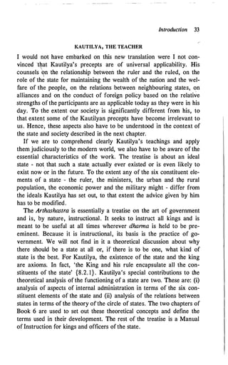Introduction 33
KAUTILYA, THE TEACHER
I would not have embarked on this new translation were I not con­
vinced 'that Kautilya's precepts are of universal applicability. His

counsels <?n the relationship between the ruler and the ruled, on the
role of the state for maintaining the wealth of the nation and the wel­
fare of the people, on the relations between neighbouring states, on
alliances and on the conduct of foreign policy based on the relative
strengths of the participants are as applicable today as they were in his
day. To the extent our society is significantly different from his, to
that extent some of the Kautilyan precepts have become irrelevant to
us. Hence, these aspects also have to be understood in the context of
the state and society described in the next chapter.
If we are to comprehend clearly Kautilya's teachings and apply
them judiciously to the modern world, we also have to be aware of the
essential characteristics of the work. The treatise is about an ideal
state - not that such a state. actually ever existed or is even likely to
exist now or in the future. To the extent any of the six constituent ele­
ments of a state - the ruler, the ministers, the urban and th� rural
population, the econom.ic power and the military might - differ from
the ideals Kautilya has set out, to that extent the advice given by him
has to be modified.
The Arthashastra is essentially a treatise on the art of government
and is, by nature, instructional. It seeks to instruct all kings and is
meant to be useful at all times wherever dhanna is held to be pre­
eminent. Because it is instructional, its basis is the practice of go­
vernment. We will not find in it a theoretical discussion about why
there should be a state at all or, if there is to be one, what kind of
state is the best. For Kautilya, the existence of the state and the king
are axioms. In fact, 'the King and his rule encapsulate all the con­
stituents of the state' {8.2. l } . Kautilya's special contributions to the
theoretical analysis of the functioning of a state are two. These are: (i)
analysis of aspects of internal administration in terms of the six con­
stituent elements of the state and (ii) analysis of the relations between
states in terms of the theory ofthe circle of states. The two chapters of
Book 6 are used to set out these theoretical concepts and define the
terms used in their development. The rest of the treatise is a Manual
ofInstruction for kings and officers of the state.
 