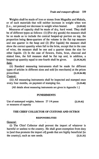 Trade and transport o
fficials 339
Weights shall be made of iron or stones from Magadha and Makala,
or of such materials that will neither increase in weight when wet
[i.e., not porous]nor decrease in weight when heated. {2.19.10}
Measures of capacity shall be made of dry, hard wood. They shall
be of different types as follows: (1) [For dry goods] the measure shall
be so made as to include the conical heaped-ur portion on top, the
proportion being three-quarters of the volume in the flat top measure
and one quarter in the heap and (2) [For liquids] the measure shall
show the correct quantity when full to the brim, except that in the case
of wine, the measure shall be one and a quarter times the size for
other liquids. (3) In the case of flowers, fruits, bran, charcoal and
slaked lime, the full measure shall be flat top and, in addition, a
heaped-up quantity equal to one-fourth shall be given. {2.19.34,35}
Sale:
(ii) Standard measuring instruments shall be made for different
types of articles in different sizes and sold [to merchants] at the prices
prescribed. {2.19.36-38}
Control:
(iii) All measuring instruments shall b� inspected and stamped once
every four months, on payment of stamping fee. {2.19.40}
[All details about measuring instruments are given in Appendix l .]
PUNISHMENTS
Use of unstamped weights, balances 27 1/4 panas
or measures of capacity
{2.19.41}
THE CHIEF COLLECTOR OF CUSTOMS AND OCTROI
RESPONSIBILITIES
General: ,.
(i) The Chief Collector shall prevent the import of whatever is
harmful or useless to the country. He shall grant exemption from duty
to [and thus promote the import of] goods that are highly beneficial [to
the country]; such as rare seeds. {2.21.31}
 