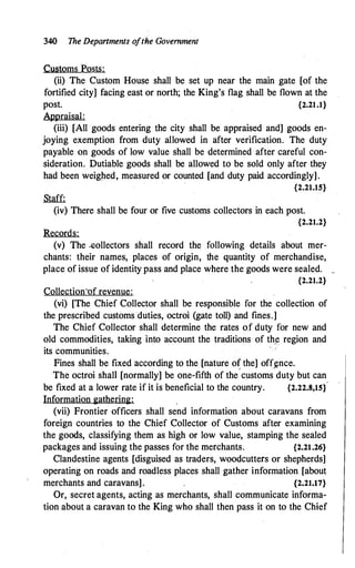 340 The Departments ofthe Government
Customs Posts:
(ii) The Custom House shall be set up near the main gate [of the
fortified city] facing east or north; the King's flag shall be flown at the
post. {2.21.1}
Appraisal:
(iii) [All goods entering the city shall be appraised and] goods en­
joying exemption from duty allowed in after verification. The duty
payable on goods of low value shall be determined after careful con­
sideration. Dutiable goods shall be allowed to be sold only after they
had been weighed, measured or counted [and duty paid accordingly].
{2.21.15}
Staff:
(iv) There shall be four or five customs collectors in each post.
{2.21.2}
Records:
(v) The -eollectors shall record the. following details about mer­
chants: their names, places of origin, the quantity of merchandise,
place of issue of identity pass and place where the goods were sealed. _
{2.21.2}
CollectionJf revenue:
(vi) [The Chief Collector shall be responsible for the collection of
the prescribed customs duties, octroi (gate toll) and fines.]
The Chief Collector shall determine the rates of duty for new and
old commodities, taking into account the traditions of th(! region and
its communities.
Fines shall be fixed according to the [nature of the] off.�nce.
The octroi shall [normally] be one-fifth of the
'
customs duty but can
be fixed at a lower rate if it is beneficial to the country. {2.22.s,1sf
Information gathering:
(vii) Frontier officers shall send information about caravans from
foreign countries to the Chief Collector of Customs after examining
the goods, classifying them as high or low value, stamping the sealed
packages and issuing the passes for the merchants. {2.21.26}
Clandestine agents [disguised as traders, woodcutters or shepherds]
operating on roads and roadless places shall gather information [about
merchants and caravans]. {2.21.17}
Or, secret agents, acting as merchants, shall communicate informa­
tion about a caravan to the King who shall then pass it on to the Chief
 