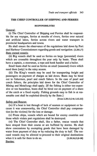 Trade and transport o
fficials 343
THE CIDEF CONTROLLER OF SIDPPING AND FERRIES
RESPONSIBILITIES
General:
(i) The Chief Controller of Shipping and Ferries shall be responsi­
ble for sea voyages, ferries at mouths of rivers, ferries over natural
and artificial lakes, ferries across rivers and water transport in
provincial headquarters and towns.
He shall ensure the observance of the regulations laid down by Port
and Harbour Commissioners regarding goods and navigation. {2.28.1,7}
State owned vessels:
(ii) Big vessels shall be used as ferries on large [perennial] rivers
which are crossable throughout the year only by boats.
.
These shall
have a captain, a steersman, a rope and hook handler and a bailer.
Small boats shall be used as ferries on small [seasonal] rivers which
need them [only] in the rainy season.
(iii) The King's vessels may be used for transporting freight and
passengers on payment of charges as laid down.. Boats may be hired
out to fishermen, pearl and conch fishers. In the case of pearl and
conch fishers, the principles laid down for the Chief Controller of
Mining and Metallurgy shall apply. [If the fishing is either too expen­
sive or too hazardous, boats shall be hired out on payment of a share
of the catch or a fixed royalty. Fishing grounds easy to fish in at rea­
sonable cost shall be exploited directly by the State.]
{from 2.28.13,3-6; 2.12.22}
Safety and Rescue:
(iv) If a boat is lost through of lack of seamen or equipment or be­
cause it was unseaworthy, the Chief Controller shall pay compensa­
tion [to the victims] for the loss or damage.
(v) Pirate ships, vessels whic:h are bound for enemy countries and
those which violate port regulations shall be destroyed.
(vi) The Chief Controller shall, like a father, rescue vessels that
have strayed from their course or are buffeted by storms. He shall
show concessions by exempting goods that have been damaged by
water from payment of duty or by reducing the duty to half. The res­
cued vessels may be allowed to proceed to their original destinations
when it is safe for them to do so. {2.28.26,12,8-10}
Ferries:
 