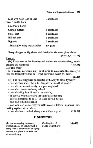 Trade and transpon o
ffidals 345
Man with head load or load
carried on the back;
a cow or a horse
Camel; buffalo
Small cart
Bullock cart
Big cart
1 Bhara (20 tulas) merchandise
2 mashakas
4 mashakas
5 mashakas
6 mashakas
7 mashakas
1/4 paria
Ferry charges on big rivers shall be double the rates given above.
{2.28.2-5,9,11,21-24}
Frontier:
(ix) Ferry-men at the frontier shall collect the customs duty, escort
charges and road cess. {2.28.25}
Law and order:
(x) Foreign merchants may be allowed to cross into the country if
they are frequent visitors or if local merchants vouch for them.
{2.28.19}
(xi) The following shall be arrested if they try to cross by ferry:
- one who has stolen the wife, daughter or wealth of another;
- one who acts suspiciously or appears·agitated;
- one who carries too heavy a load;
- one who disguises himself as an ascetic;
- an ascetic who has erased the signs of asceticism;
- one who pretends to be ill [to avoid paying the fare];
- one who is panic-stricken;
- one who carries secretly valuable objects, letters, weapons, tire-
making equipment or poison;
- one who has travelled a long way without a pass. {2.28.20}
PUNISHMENTS
Merchants entering the country
without a pass, or coming with a
heavy load at short notice or trying
to cross at a place other than the
authorized ferry
Confiscation of
goods brought over
{2.28.25}
 