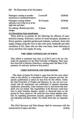 346 The Departments ofthe Government
Passengers crossing at unautho- Lowest SP
rized hours or unauthorized places
{2.28.15}
Passengers crossing without 26 1/4 panas {2.28.16}
authority even if they do so at the
. right time and place
For makin_g a Brahmin pay ferry 12 panas {3.20.14}
charges
(xi) Exemptions from punishment:
There shall be no penalty for the following for offences of unau­
thorized crossing: fishermen, carriers of wood and grass, attendants at
flower gardens, vegetable gardens and orchards, cowherds, those who
supply villages along the river or lake with seeds, foodstuffs and other
necessities of life, those who use their own boats, those following an
envoy and those who supply the army. {2.28.17}
THE CIIlEF CONTROLLER OF PORTS
[This official is mentioned only once, in {2.28.7} and is the one who
makes the regulations for the Chief Controller of Shipping. There must
have been Port or Harbour Controllers, working under this Head of De­
partment, for each port, harbour or ferry point.]
CIIlEF SURVEYOR AND TIME KEEPER
[The whole of chapter 20 of Book 2, apart from the first verse which
refers to this official, is a description of linear measures and time. No
specific qualifications or duties are laid down for this official. Unlike
the Chief Controller of Weights and Measures, he was not even con­
cerned with the manufacture and certification of standard measuring
implements; presumably, linear measures were so well known that stan­
dards were not needed. One responsibility of the Surveyor could have
been to. settle boundary disputes; another, to demarcate plans on the
ground for forts, camps etc. He could also have issued standard calen.­
dars for regulating government accounts, payments to defence forces
and indicating intercalary months. Foi: details about time see Appendix
1.)
The Chief Surveyor and Time Keeper shall be conversant with the
measurement of space and time. {2.20.1}
 