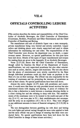 VII.vi
OFFICIALS CONTROLLING LEISURE
ACTIVITIES
[This section describes the duties and responsibilities of the Chief Con­
troller of Alcoholic Beverages, the Chief Controller of Entertainers
(Courtesans, Brothels, Prostitutes and Other Entertainers) and the Chief
Controller of Gambling and Betting.
The manufacture and sale of alcoholic liquor was a state monopoly,
private manufacture being very limited and strictly controlled. Liquor
sellers and drinking places were closely supervised and used to obtain
information for maintaining law and order. The responsibilities of the
Chief Controller were diverse; his department was; no doubt, a major
revenue earner. However, no special qualifications for this post have
been laid down. Details of the types of liquor manufactured and recipes
for making them are given in the Appendix 10 on Alcoholic Beverages.
Verse {2.27.25} shows that the Chief Controller of Entertainers,
though called by Kautilya the Head of the Department of Courte­
sans/Prostitutes, not only supervised prostitutes but also other entertai­
ners such as actors, dancers, singers and musicians. The text also shows
that the places of entertainment were strictly controlled by the State
though individual prostitutes could ply their trade on payment to the
State of a tax on their earnings. The official was also responsible for the
training of courtesans and for protecting the interests of prostitutes as
well as their clients. No special qualifications have been laid down.
Almost the entire chapter {2.27} deals with prostitutes and courte­
sans. It would seem that these not only provided sexual services but also
entertained clients with singing and dancing. A piece of evidence for
this is that a distinction is made between a courtesan showing dislike to
a client visiting her and she refusing to sleep with him. The establish­
ments of the courtesans were to be located in the south-east part of the
city {2.4. 1 1 } , see town plan in IV.i; their establishments also accompa­
nied the army on an expedition { 10. 1 . 10} in XI.iv. They were obliged
to pay additional amounts in times of financial stringency {5.2.23,28} in
V.ii.
The text distinguishes between gambling (as with dice) and betting
(on cock fights and animal racing) though the same rules applied to both
and the same official was put in charge of ensuring that these were con­
ducted fairly. No special qualifications have been laid down for the
Chief Controller in charge of these leisure activities.]
 