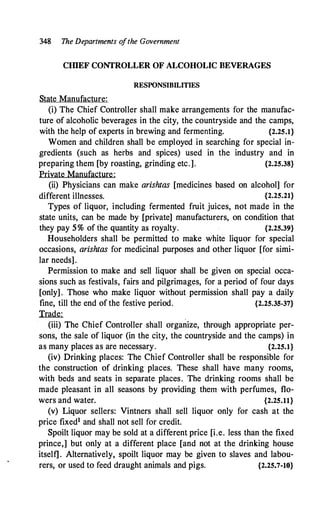 348 The Departments o
fthe Government
CIDEF CONTROLLER OF ALCOHOLIC BEVERAGES
RESPONSIBILITIES
State Manufacture:
(i) The Chief Controller shall make arrangements for the manufac­
ture of alcoholic beverages in the city, the countryside and the camps,
with the help of experts in brewing and fermenting. {2.25.1}
Women and children shall be employed in searching for special in­
gredients (such as herbs and spices) used in the industry and in
preparing them [by roasting, grinding etc.]. {2.25.38}
Private Manufacture:
(ii) Physicians can make arishtas [medicines based on alcohol] for
different illnesses. {2.25.21}
Types of liquor, including fermented fruit juices, not made in the
state units, can be made by [private] manufacturers, on condition that
they pay 5% of the quantity as royalty. {2.25.39}
Householders shall be permitted to make white liquor for special
occasions, arishtas for medicinal purposes and other liquor [for simi­
lar needs].
Permission to make and sell liquor shall be given on special occa­
sions such as festivals, fairs and pilgrimages, for a period of four days
[only] . Those who make liquor without permission shall pay a daily
fine, till the end of the festive period. {2.25.35-37}
Trade:
(iii) The Chief Controller shall organize, through appropriate per­
sons, the sale of liquor (in the city, the countryside and the camps) in
as many places as are necessary. {2.25.1}
(iv) Drinking places: The Chief Controller shall be responsible for
the construction of drinking places. These shall have many rooms,
with beds and seats in separate places. The drinking rooms shall be
made pleasant in all seasons by providing them with perfumes, flo­
wers and water. {2.25.11}
(v) Liquor sellers: Vintners shall sell liquor only for cash at the
price fixed1 and shall not sell for credit.
Spoilt liquor may be sold at a different price [i.e. less than the fixed
prince,] but only at a different place [and not at the drinking house
itself] . Alternatively, spoilt liquor may be given to slaves and labou­
rers, or used to feed draught animals and pigs. {2.25.7-10}
 