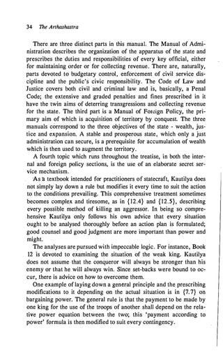 34 The Arthashastra
There are three distinct parts in this manual. The Manual of Admi­
nistration describes the organization of the apparatus of the state and
prescribes the duties and responsibilities of every key official, either
for maintaining order or for collecting revenue. There are, naturally,
parts devoted to budgetary control, enforcement of civil service dis­
cipline and the public's civic responsibility. The Code of Law and
Justice covers both civil and criminal law and is, basically, a Penal
Code; the extensive and graded penalties and fines prescribed in it
have the twin aims of deterring transgressions and collecting revenue
for the state. The third part is a Manual of Foreign Policy, the pri­
mary aim of which is acquisition of territory by conquest. The three
manuals correspond to the three objectives of the state - wealth, jus­
tice and expansion. A stable and prosperous state, which only a just
administration can secure, is a prerequisite for accumulation of wealth
which is then used to augment the territory.
A fourth topic which runs throughout the treatise, in both the inter­
nal and foreign policy sections, is the use of an elaborate secret ser­
vice mechanism.
As 11. textbook intended for practitioners of statecraft, Kautilya does
not simply lay down a rule but modifies it every time to suit the action
to the conditions prevailing. This comprehensive treatment sometimes
becomes complex and tiresome, as in { 12.4} and {12.5}, describing
every possible method of killing an aggressor. In being so compre­
hensive Kautilya only follows his own advice that every situation
ought to be analysed thoroughly before an action plan is formulated;
good counsel and good judgment are more important than power and
might.
The analyses are pursued with impeccable logic. For instance, Book
12 is devoted to examining the situation of the weak king. Kautilya
does not assume that the conqueror will always be stronger than his
enemy or that he will always win. Since set-backs were bound to oc­
cur, there is advice on how to overcome them.
One example of laying down a general principle and the prescribing
modifications to it depending on the actual situation is in {7.7} on
bargaining power. The general rule is that the payment to be made by
one king for the use of the troops of another shall depend on the rela­
tive power equation between the two; this 'payment according to
power' formula is then modified to suit every contingency.
 