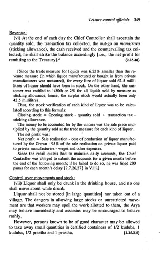 Leisure control o
fficials 349
Revenue:
(vi) At the end of each day the Chief Controller shall ascertain the
quantity sold, the transaction tax collected, the out-go on manasrava
(sticking allowance), the cash received and the countervailing tax col­
lected; he shall strike the balance accordingly [i.e., the net profit for
remitting to the Treasury].2 {2.25.40}
[Since the trade measure for liquids was. 6.25 % smaller than the re­
venue measure (in which liquor manufactured or bought in from private
manufacturers was measured), for every litre of liquor sold 62.5 miJii­
litres of liquor should have been in stock. On the other hand, the cus­
tomer was entitled to l/50th or 2% for all liquids sold by measure as
sticking allowance; hence, the surplus stock would actually been only
42.5 millilitres.
Thus, the stock verification of each kind of liquor was to be calcu­
lated according to this formula:
Closing stock = Opening stock - quantity sold + transaction tax -
sticking allowance.
·Tue money to be accounted for by the vintner was the sale pric� mul­
tiplied by the quantity sold at the trade measure for each kind of liquor.
The net profit was:
,
Net profit = Sale realisation - cost of production of liquor manufac­
tured by the Crown - 95% of the sale realisation on private liquor paid
to private manufacturers - wages and other expenses.
Since the retail outlets had to maintain daily accounts, the Chief
ControJler was obliged to submit the accounts for a given month before
the end of the following month; if he failed to do so, he was fined 200
panas for each month's delay {2.7.26,27} in V.iii.]
Control over movements and stock:
(vii) Liquor shall only be drunk in the drinking house, and no one
shall move about while drunk.
Liquor shall not be stored [in large quantities] nor taken out of a
village. The dangers in allowing large stocks or unrestricted move­
ment are that workers may spoil the work allotted to them, the Arya
may behave immodestly and assassins may be encouraged to behave
rashly.
However, persons known ·to be of good character may be allowed
to take away small quantities in certified containers of 112 kuduba, 1
kuduba, 112 prastha and 1 prastha. {2.25.3-S}
 