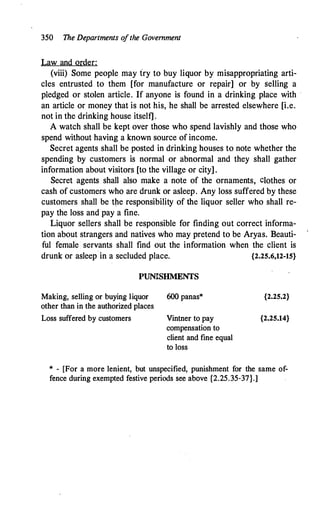 350 The Departments o
fthe Government
Law and order:
(viii) Some people may fry to buy liquor by misappropriating arti­
cles entrusted to them [for manufacture or repair] or by selling a
pledged or stolen article. If anyone is found in a drinking place with ·
an article or money that is not his, he shall be arrested elsewhere [i.e.
not in the drinking house itself] .
A watch shall be kept over those who spend lavishly and those who
spend without having a known source of income.
Secret agents shall be posted in drinking houses to note whether the
spending by customers is normal or abnormal and they shall gather
information about visitors [to the village or city] .
Secret agents shall also make a note of the ornaments, clothes or
cash of customers who are drunk or asleep. Any loss suffered by these
customers shall be the responsibility of the liquor seller who shall re­
pay the loss and pay a fine.
Liquor sellers shall be responsible for finding out correct informa­
tion about strangers and natives who may pretend to be Aryas. Beauti­
ful female servants shall find out the information when the client is
drunk or asleep in a secluded place. {2.25.6,12-15}
PUNISHMENTS
Making, selling or buying liquor 600 panas*
other than in the authorized places
Loss suffered by customers Vintner to pay
compensation to
client and fine equal
to loss
{2.25.2}
{2.25.14}
* - [For a more lenient, but unspecified, punishment for the same of­
fence during exempted festive periods see above {2.25.35-37}.]
 