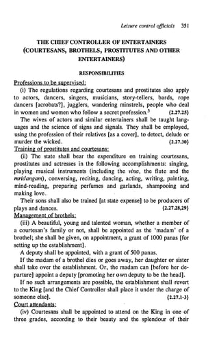 Leisure control o
fficials 35 l
THE CIDEF CONTROLLER OF ENTERTAINERS
(COURTESANS, BROTHELS, PROSTITUTES AND OTHER ·
ENTERTAINERS)
RESPONSIBILITIES
Professions to be supervised:
(i) The regulations regarding courtesans and prostitutes also apply
to actors, dancers, singers, musicians, story-tellers, bards, rope
dancers [acrobats?], jugglers, wandering minstrels, people who deal
in women and women who follow a secret profession.3 {2.27.25}
The wives of actors and similar entertainers shall be taught lang­
uages and the science of signs and signals. They shall be employed,
using the profession of their relatives [as a cover], to detect, delude or
murder the wicked. {2.27.30}
Training ofprostitutes and courtesans:
(ii) The state shall bear the expenditure on training courtesans,
prostitutes and actresses in the following accomplishments: singing,
playing musical instruments (including the vina, the flute and the
mridangam), conversing, reciting, dancing, acting, writing, painting,
mind-reading, preparing perfumes and garlands, shampooing and
making love.
Their sons shall also be trained [at state expense] to be producers of
plays and dances. {2.27.28,29}
Management of brothels:
(iii) A beautiful, young and talented woman, whether a member of
a courtesan's family or not, shall be appointed as the 'madam' of a
brothel; she shall be given, on appointment, a grant of 1000 panas [for
setting up the establishment] .
A deputy shall be appointed, with a grant of 500 panas.
If the madam of a brothel dies or goes away, her daughter or sister
shall take over the establishment. Or, the madam can [before her de­
parture] appoint a deputy [promoting her own deputy to be the head].
If no such arrangements are possible, the establishment shall revert
to the King [and the Chief Controller shall place it under the charge of
someone else]. {2.27.1-3}
Court attendants:
(iv) Courtes�ms shall be appointed to attend on the King in one of
three grades, according to their beauty and the splendour of their
 