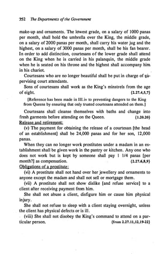 '.3'52 The Departments ofthe Government
make-up and ornaments. The lowest grade, on a salary of 1000 panas
per month, shall hold the umbrella over the King, the middle grade,
on a salary of 2000 panas per month, shall carry his water jug and the
highest, on a salary of 3000 panas per month, shall be his fan bearer.
In order to add distinction, courtesans of the lower grade shall attend
on the King when he is carried in his palanquin, the middle grade
when he is seated on his throne and the highest shall accompany him.
in his chariot.
Courtesans who are no longer beautiful shall be put in charge of &U­
pervising court attendants.
Sons of courtesans shall work as the King's minstrels from the age
of eight. {2.27.4,S,7}
[Reference has been made in III.iv to preventing dangers to the King
from Queens by ensuring that only trusted courtesans attended on them.]
Courtesans shall cleanse themselves with baths and change into
fresh garments before attending on the Queen. {1.20.20}
Release and retirement:
(v) The payment for obtaining the release of a courtesan- [the head
of an establishment] shall be 24,000 panas and for her son, 12,000
panas.
When they can no longer work prostitutes under a madam in an es­
tablishment shall be given work in the pantry or kitchen. Any one who
does not work but is kept by someone shall pay I 1/4 panas [per
month?] as compensation. {2.27.6,8,9}
Obli�ations of a prostitute:
(vi) A prostitute shall not hand over her jewellery and ornaments to
anyone except the madam and shall not sell or mortgage them.
(vii) A prostitute shall not show dislike [and refuse service] to a
client after receiving payment from him.
She shall not abuse a client, disfigure him or cause him physical
injury.
She shall not refuse to sleep with a client staying overnight, unless
the client has physical defects or is ill.
(viii) She shall not disobey the King's command to attend on a par-
ticular person. {from 2.27.11,12,19-22}
 