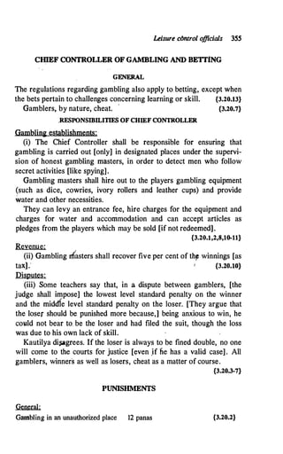 Leisure clmtrol o
fficials 3SS
ClllEF CONTROLLER OF GAMBLING AND BETI'lNG
GENERAL
The regulations regarding gambling also apply to betting, except when
the bets pertain to challenges concerning learning or skill. {3.20.13}
Gamblers, by nature, cheat. · {3.20.7}
.RESPONSIBILITIES OF CHIEF CONTROLLER
Gamblini establishments:·
(i) The Chief Controller shall be responsible for ensuring that
gambling is carried out [only] in designated places under the supervi­
sion of honest gambling masters, in order to detect men who follow
secret activities [like spying].
Gambling masters shall hire out to the players gambling equipment
(such as dice, cowries, ivory rollers and leather cups) and provide
water and other necessities.
They can levy an entrance fee, hire charges for the equipment and
charges for water and accommodation and can accept articles as
pledges from the players which may be sold [if not redeemed].
{3.20.1,2,8,10-11}
Revenue:
(ii) Gambling rfi'asters shall·recover five per cent of th� winnings [as
tarj.· PA�
Disputes:
(iii) Some teachers say that, in a dispute between gamblers, [the
judge shall impose] the lowest level standard penalty on the winner
and the middle level standard penalty on the loser. [They argue that
the loser should be punished more because,] being anxious to win, he
could not bear to be the loser and had filed the suit, though the loss
was due to his own lack of skill.
Kautilya di,P.grees. If the loser is always to be fined double, no one
will come to the courts for justice [even .if lie has a valid case] . All
gamblers, winners as well as losers, cheat as a matter of course.
{3.20.3-7}
PUNISHMENTS
General:
Gambling in an unauthorized place 12 panas {3.20.2}
 