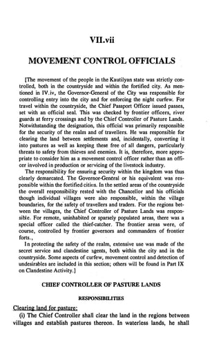 VII.vii
MOVE11ENT CONTROL OFFICIALS
[The movement of the people in the Kautilyan state was strictly con­
trolled, both in the countryside and within the fortified city. As men­
tioned in IV.iv, the Governor-General of the City was responsible for
controlling entry into the city and for enforcing the night curfew. For
travel within the countryside, the Chief Passport Officer issued passes,
set with an official seal. This was checked by frontier officers, river
guards at ferry crossings and by the Chief Controller of Pasture Lands.
Notwithstanding the designation, this official was primarily responsible
for the security of the realm and of travellers. He was responsible for
clearing the land between settlements and, incidentally, converting it
into pastures as well as keeping these free of all dangers, particularly
threats to safety from thieves and enemies. It is, therefore, more appro-·
priate to consider him as a movement control officer rather than an offi­
cer involved in production or servicing of the livestock industry.
The responsibility for ensuring security within the kingdom was thus
clearly demarcated. The Governor-General or his equivalent was res­
ponsible within the fortified citit!s. In the settled areas of the countryside
the overall responsibility rested with the Chancellor and his officials
though individual villages were also responsible, within the village
boundaries, for the
'
safety of travellers and traders. For the regions bet­
ween the villages, the Chief Controller of Pasture Lands was respon­
sible. For remote, uninhabited or sparsely populated areas, there was a
special officer called the thief-catcher. The frontier areas were, of
course, controlled by frontier governors and commanders of frontier
forts.,
I n protecting the safety of the realm, extensive use was made of the
secret service and clandestine agents, both �ithin the city and in the
countryside. Some aspects of curfew, movement control and detection of
undesirables are included in this section; others will be found in Part IX
on Clandestine Activity.]
CHIEF CONTROLLER OF PASTURE LANDS
RESPONSIBILI�
Clearini land for pasture:
(i) The Chief Controller shall clear the land in the regions between
villages and establish pastures thereon. In waterless lands, he shall
 