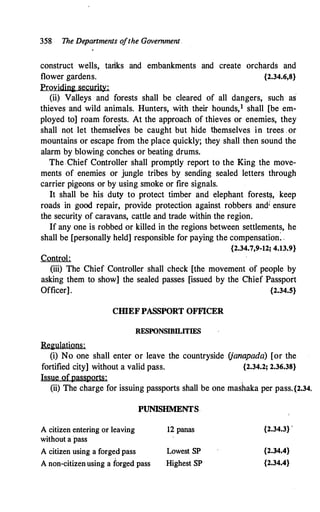 358 The Departments ofthe Government
construct wells, tarlks and embankments and create orchards and
flower gardens. {2.34.6,8}
Providing security:
(ii) Valleys and forests shall be cleared of all dangers, such as
thieves and wild animals. Hunters, with their hounds,1 shall [be em­
ployed to] roam forests. At the approach of thieves or enemies, they
shall not let themselves be caught but hide themselves in trees . or
mountains or escape from the place quickly; they shall then sound the
alarm by blowing conches or beating drums.
The Chief Controller shall promptly report to the King the move­
ments of enemies or jungle tribes by sending sealed letters through
carrier pigeons or by using smoke or fire signals.
It shall be his duty to protect timber and elephant forestlj, keep
roads in good repair, provide protection against robbers andi ensure
the security of caravans, cattle and trade within the region.
If any one is robbed or killed in the regions between settlements, he
shall be [per�onally held] responsible for paying the compensation: ,
{2.34.7,9-12; 4.13.9}
Control:
(iii) The Chief Controller shall check [the movement of people by
asking them to show] the sealed passes [issued by the Chief Passport
Officer]. {2.34.S}
CIDEF PASSPORT OFFICER
RESPONSIBILITIES
Regulations:
(i) No one shall enter or leave the countryside (janapada) [or the
fortified city] without a valid pass. {2.34.2; 2.36.38}
Issue ofpassports:
(ii) The charge for issuing passports shall be one mashaka per pass.{2.34.
PUNISHMENTS.
A citizen entering or leaving
without a pass
A citizen using a forged pass
A non-citizenusing a forged pass
12 panas
Lowest SP
Highest SP
{2.34.3} '
{2.34.4}
{2.34.4}
 