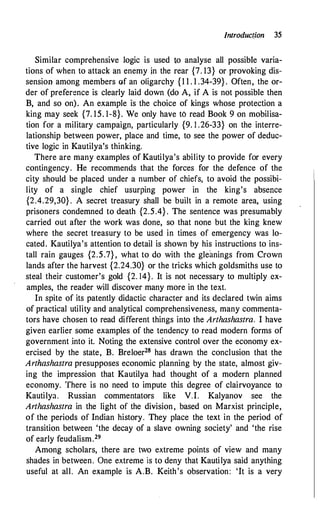 Jntroduc(ion 35
Similar comprehensive logic is used to analyse all possible varia­
tions of when to attack an enemy jn the rear {7. 13} or provoking dis­
sension among members of an oligarchy {1 1 . 1 .34-39} . Often, the or­
der of preference is clearly laid down (do A, if A is not possible then
B, and so on). An example is the choice of kings whose protection a
king may seek {7. 15. 1-8}. We only have to read Book 9 on mobilisa­
tion for a military campaign, particularly {9. l .26-33} on the interre­
lationship between power, place and time, to see the power of deduc­
tive logic in Kautilya's thinking.
There are many examples of Kautilya's ability to provide for every
contingency. He recommends that the forces for the defence of the
city should be placed under a number of chiefs, to avoid the possibi­
lity of a single chief usurping power in the king's absence
{2.4.29,30} . A secret treasury shall be built in a remote area, using
prisoners condemned to death {2.5.4} . The sentence was presumably
carried out after the work was done, so that none but the king knew
where the secret treasury to be used in times of emergency was lo­
cated. Kautilya's attention to detail is shown by his instructions to ins­
tall rain gauges {2.5.7} , what to do with the gleanings from Crown
lands after the harvest {2.24.30} or the tricks which goldsmiths use to
steal their customer's gold {2. 14}. It is not necessary to multiply ex­
amples, the reader will discover many more in the text.
In spite of its patently didactic character and its declared twin aims
of practical utility and analytical comprehensiveness, many commenta­
tors have chosen to read different things into the Arthashastra. I have
given earlier some examples of the tendency to read modern forms of
government .into it. Noting the extensive control over the economy ex­
ercised by the state, B. Breloer28 has drawn the conclusion that the
Arthashastra presupposes economic planning by the state, almost giv­
ing the impression that Kautilya had thought of a modern planned
economy. There is no need to impute this degree of clairvoyance to
Kautilya. Russian commentators like V.I. Kalyanov see the
Arthashastra in the light of the division, based on Marxist principle,
of the periods of Indian history. They place the text in the period of
transition between 'the decay of a slave owning society' and 'the rise
of early feudalism.29
Among scholars, there are two extreme points of view and many
shades in between. One extreme is to deny that Kautilya said anything
useful at all. An example is A.B. Keith's observation: 'It is a very
 