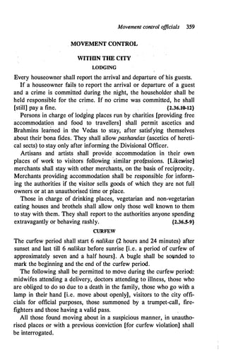 Movement control o
fficials 359
MOVEMENT CONTROL
WITillN THE CITY
WDGING
Every houseowner shall report the arrival and departure of his guests.
If a houseowner fail� to report the arrival or departure of a guest
and a crime is committed during the night, the householder shall be
held responsible for the crime. If no crime was committed, he shall
[still] pay a fine. {2.36.10..12}
Persons in charge of lodging places run by charities [providing free
accommodatio.n and food to travellers] shall permit ascetics and
Brahmins learned in the Vedas to stay, after satisfying themselves
about their bona tides. They shall allow pashandas (ascetics of hereti­
cal sects) to stay only after informing the Divisional Officer.
Artisans and artists shall provide accommodation in their own
places of work to visitors following similar prof�ssions. [Likewise]
merchants shall stay with other merchants, on the basis of reciprocity.
Merchants providing accommodation shall be .responsible _for inform­
ing the authorities if th� visitor sells goods of which they are not full
owners or at an unauthorised time or place.
'
Those in charge of drinking places, vegetarian and non-vegetarian
eating houses and brothels shall allow only those well known to them
to stay with them. They shall report to the authorities anyone spending
extravagantly or behaving rashly. {2.36.5-9}
CURFEW
The curfew period shall start 6 nalikas (2 hours and 24 minutes) after
sunset and last till 6 nalikas before sunrise [i.e. a period of curfew of
approximately seven and a half hours]. A bugle shall be soi.mded to
mark the beginning and the end of the curfew period.
The following shall be permitted to move during the curfew period:
midwifes attending a delivery, doctors attending to illness, those who
are obliged to do so due to a death in the family, those who go with a
lamp in their hand [i.e. move about openly], visitors to the city offi­
cials for official purposes, those summoned by a trumpet-call, fire­
fighters and those having a valid pass.
All those found moving about in a suspicious manner, in unautho­
rised places or with a previous conviction [for curfew violation] shall
be interrogated.
 