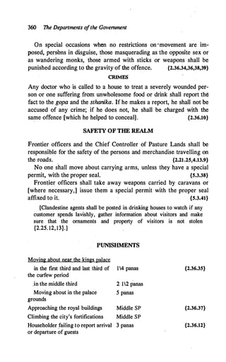 360 The Depanments o
fthe Government
On special occasions when no restrictions on ·movement are im­
posed, persbns in disguise; those masquerading as the opposite sex or
as wandering monks, those armed with sticks or weapons shall be
punished according to the gravity of the offence. {2.36.34,36,38,39}
CRIMES
Any doctor who is called to a house to treat a severely wounded per­
son or one suffering from unwholesome food or drink shall report the
fact to the gopa and the sthanika. If he makes a report, he shall not be
accused of any crime; if he does not, he shall be charged with the
same offence [which he helped to conceal] . {2.36.10}
SAFETY OF THE REALM
Frontier officers and the Chief Controller of Pasture Lands shall be
responsible for the safety of the persons and merchandise travelling on
the roads. {2.21.25,4.13.9}
No one shall move about carrying arms, unless they have a special
permit, with the proper seal. {5.3.38}
Frontier officers shall take away weapons carried by caravans or
[where necessary,] issue them a special permit with the proper seal
affixed to it. {5.3.41}
[Clandestine agents shall be posted in drinking houses to watch if any
customer spends lavishly, gather information about visitors and make
sure that the ornaments and property of visitors is not stolen
{2.25. 12,13}.]
PUNISHMENTS
Moving about near the kings palace
in the first third and last third of 14 panas
the curfew period
.in the middle third
Moving about in the palace
grounds
Approaching the royal buildings
Climbing the city's fortifications
2 12 panas
5 panas
Middle SP
Middle SP
Householder failing to report arrival 3 panas
or departure of guests
{2.36.35}
{2.36.37}
{2.36.12}
 