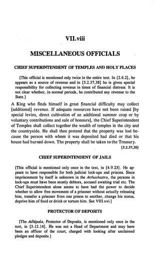 VII.viii
MISCELLANEOUS OFFICIALS
ClllEF SUPERINTENDENT OF TEMPLES AND HOLY PLACES
[This official is mentioned only twice in the entire text. In {2.6.2}, he
appears as a source of revenue and in {5.2.37,38} he is given special
responsibility for collecting revenue in times of financial distress. It is
not clear whether, in normal periods, he contributed any revenue to the
State.]
A King who fiI�ds himself in great financial difficulty may collect
[additional] revenue. If adequate resources have not been raised [by
special levies, direct cultivation of an additional summer crop or by
voluntary contributions and sale of honours], the Chief Superintendent
of Temples shall collect together the wealth of temples in the ·city and
the countryside. He shall then pretend that the property was lost be­
cause the person with whom it was deposited had died or that his
house had burned down. The property shall be taken to the Treasury.
{S.2.37,38}
CHIEF SUPERINTENDENT OF JAILS
[This official is .mentioned only once in the text, in {4.9.23}. He ap­
pears to have responsible for both judicial lock-ups and prisons. Since
imprisonment by itself is unknown in the Anhashastra, t.
lie persons in
lock-ups must have been mostly debtors, accused awaiting trial etc. The
Chief Superintendent alone seems to have had the power to decide
whether to allow free movement of a prisoner without actually releasing
him, transfer a prisoner from one prison to another, change his status,
deprive him of food or drink or torture him. See VIII.xvi.]
PROTECTOR OF DEPOSITS
[The Adhipala, Protector of Deposits, is mentioned only once in the
text, in {3. 12. 14}. He was not a Head of Department and may have
been an officer of the court, charged with looking after unclaimed
pledges and deposits.]
 