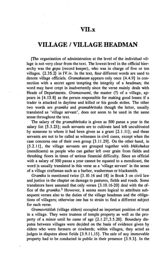 VILLAGE I VILLAGE HEADMAN
[The organization of administration at the level of the individual vil­
lage is not very clear from the text. The lowest level in the official hier­
archy was the gopa (record keeper), who was in charge of five or ten
villages. {2.35.2} in IV.iv. In the text, four different words are used to
denote village officials. Gramakutam appears only once {4.4.9} in con­
nection with a secret agent tempting the integrity of a headman; the
word may have crept in inadvertently since the verse mainly deals with
Heads of Departments. Gramaswami, the master (?) of a village, ap­
pears in {4.13.8} as the person responsible for making good losses if a
trader is attacked in daytime and killed or his goods stolen. The other
two words are gramika and gramabhritaka though the latter, usually
translated as 'village servant', does not seem to be used in the same
sense throughout the text.
The salary of the gramabhritaka is given as 500 panas a year in the
salary list {5.3.23}; such servants are to cultivate land left uncultivated
by someone to whom it had been given as a grant {2. 1 . 11 } ; and these
servants are not to be called as witnesses in civil cases, except when the
case concerns one of their own group {3. 1 1 .29}. On .the other hand, in
{5.2. 1 1} , the village servants are grouped together with bhikshukas
(mendicants) as people who can gather left over grain from fields and
threshing floors in times of serious financial difficulty. Since an offiCial
with a salary of 500 panas a year cannot be equated to a mendicant, the
word �s usually translated in this verse as a 'village servant' in the sense
of a village craftsman such as a barber, washerman or blacksmith.
Gramika is mentioned twice {3. 10. 16 and 18} in Book 3 on civil law
and justice in the chapter on damage to pastures, fields and roads. Some
translators have assumed that only verses {3. 10. 16-20} deal with the of­
fice of the gramika.1 However, it seems more logical to atttribute sub­
sequent verses also to the duties of the village headman and.the obliga­
tions of villagers; otherwise one has to strain to find a different subject
for each verse.
Gramavriddah (village elders) occupied an important position of trust
in a village. They were trustees of temple property as well as the pro­
perty of a minor until he came of age {2. 1 .27,3.5.20}. Boundary dis­
putes between villages were de9ided on the basis of evidence given by ·
elders who were farmers or cowherds; within villages, they acted as
judges in disputes about fields {3.9. 1 1, 15}. The sale of any immovable
property had to be conducted in public in their presence {3.9. 3}. In the
 