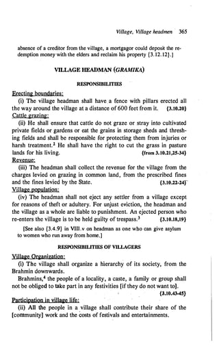 Village, Village headmen · 365
absence of a creditor from the village, a mortgagor could deposit the re­
demption money with the elders and reclaim his property {3. 12. 12}.]
VILLAGE HEADMAN (GRAM/KA)
RESPONSIBILITIES
Erecting boundaries:
(i) The village headman shall have. a fence with pillars erected all
the way around the village at a distance of 600 feet from it. {3.10.20}
Cattle grazing:
(ii) He shall ensure that cattle do not graze or stray into cultivated
private fields or gardens or eat the grains in storage sheds and thresh­
ing fields and shall be responsible for protecting them from injuries or
harsh treatment.2 He shall have the right to cut the grass in pasture
lands for his living. {from 3.10.21,25-34}
Revenue:
(iii) The headman shall collect the revenue for the village from the
charges levied on grazing in common land, from the prescribed fines
and the fines levied by the State. {3.10.22-24f
Village population:
(iv) The headman shall not eject any settler from a village except
for reasons of theft or adultery. For unjust eviction, the headman and
the village as a whole are liable to punishment. An ejected person who
re-enters the village is to be held guilty of trespass.3 {3.10.18,19}
[See also {3.4.9} in VIII.v on headman as one who can give asylum
to women who run away from home.]
RESPONSIBILITIES OF VILLAGERS
Yillage Organization:
(i) The village shall organize a hierarchy of its society, from the
Brahmin downwards.
Brahmins,4 the people of a locality, a caste, a family or group shall
not be obliged to take part in any festivities [if they do not want to].
{3.10.43-45}
Participation in village life:
(ii) All the people in a village shall contribute their share of the
[community] work and the costs of festivals and entertainments.
 