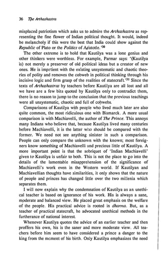 36 Tfie Arthashastra
misplaced patriotism which asks us .to admire the Arthashastra as rep­
resenting the fine flower of Indian political thought. It would, indeed
be meh,mcholy if this were the best that India could show against the
Republic of Plato or the Politics of Aristotle. •Jo
The other extreme is to hold that Kautilya was a lone genius and
other thinkers were worthless. For example, Parmar says: '(Kautilya
is) not merely a preserver of old political ideas but a creator of new
ones. He is impztient with the existing unsystematic and chaotic theo­
ries of polity and removes the cobweb in political thinking through his
incisive logic and firm grasp of the realities of statecraft. '31 Since the
texts of Arthashastras by teachers before Kautilya are all lost and all
we have are a few bits quoted by Kautilya only to contradict them,
there is no reason to jump to the conclusion that the previous teachings
were all unsystematic, chaotic and full of co�webs. ·
Comparisons of Kautilya wjth people who lived much later are also
quite common, the most ridiculous one with Bismarck. A more usual
comparison is with Machiavelli, the author of The Prince. This annoys
many Indians who believe that, because Kautilya lived many centuries
before Machiavelli, it is the latter wl10 should be compared with the
former. We need not see anything sinister in such a comparison.
People can only compare the unknown with the known; most foreig­
ners know something of Machiavelli and precious little of Kautilya. A
more important point is that the sobriquet of 'Indian Machiavelli'
given to Kautilya is unfair to both. This is not the place to go into the
details of the lamentable misapprehension of the significance of
Machiavelli's work even in the Western world. If Kautilyan and
Machiavellian thoughts have similarities, it only shows that the nature
of people and princes has changed little over the two millenia which
separates them.
I will now explain why the condemnation of Kautilya as an unethi­
cal teacher is based on ignorance of his work. His is always a sane,
m.oderate and balanced view. He placed great emphasis on the welfare
of the people. His practical advice is rooted in dharma. But, as a
teacher of practical statecraft, he advocated unethical methods in the
furtherance of national interest.
Whenever Kauti!ya quotes the advice of an earlier teacher and then
proffers his own, his is the saner and more moderate view. All tea­
chers before him seem to have considered a prince a danger to the
king from the mcment of his birth. Only Kautilya emphasizes the need
 