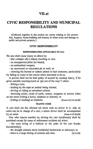 VII.xi
CIVIC RESPONSIBILITY AND MUNICIPAL
REGULATIONS
[Collected together in this section are verses relating to fire preven­
tion, hygiene, house-building and tenancy in urban areas and damage to
public and private property.]
CIVIC RESPONSIBILITY
RESPONSIBILITIES APPLICABLE TO ALL
No one shall cause injury to others by:
- [the collal'>se of] a rickety dwelling or cart;
- an unsupported pillar [or beam];
- an unsheathed weapon;
- an uncovered or concealed pit or well; or
- allowing his horned or tusked animal to hurt someone, particularly
by failing to come to the rescue when entreated to do so.
A person shall not be held guilty of assault by causing injury, if he
gives suitable warning (such a$ 'get out of the way! ') when:
- felling a tree;
- leading by the �ope an animal being trained;
- driving or riding an untrained animal;
- throwing sticks, clods of earth, stones, weapons or arrows when
on the move [riding a horse, elephant or chariot]; or
- [riding or leading] an elephant. {from 4.13.13,14,18}
TRAFFIC CODE
A cart ·shall not [be allowed to] move with no driver in it; only an
adult can be in charge of a cart; a minor driver shall be accompanied
by an adult. {from 4.13.25,26}
One who injures another by driving his cart [recklessly] shall be
punished except [in cases of unforeseen accident as] when:
- the nose string of a bullock or the yoke of the cart breaks
[accidentally];
- the draught animals move [suddenly] backwards or sideways; or
- there is a large throng of animals and men. {4.13.22}
 