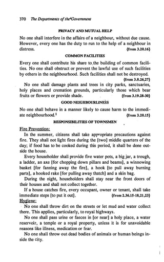 370 The Departments o
fthe4Govemment
PRIVACY AND MUTUAL HELP
No one shall interfere in the affairs of a neighbour, without due cause.
However, every one has the duty to run to the help of a neighbour in
distress. {from 3.20.16}
COMMON FACILITIES
Every one shall contribute his share to,the building of common facili­
ties. No one shall obstruct or prevent the lawful use of such facilities
by others in the neighbourhood. Such facilities shall not be destroyed.
{from 3.8.26,27}
No one shall damage plants and trees in city parks, sanctuaries,
holy places and cremation grounds, particularly those which bear
fruits or flowers or provide shade. {from 3.19.28-30}
GOOD NEIGHBOURLINESS
No one shall behave in a manner likely to cause harm to the immedi­
ate neighbourhood.1 {from 3.20.15}
RESPONSIBILITIES OF TOWNSMEN .
Fire Prevention:
In the summer, citizens shall take appropriate precautions against
fire. They shall not light fires during the [two] middle quarters of the
day; if food has to be cooked during this period, it shall be done out­
side the house.
Every householder shall provide five water pots, a big jar, a trough,
a ladder, an axe [for chopping down pillars and beams], a winnowing
basket [for fanning away the fire], a hook [to pull away burning
parts], a hooked rake [for pulling away thatch] and a skin bag.
During the night, householders shall stay near the front doors of
their houses and shall not collect together.
If a house catches fire, every occupant, owner or tenant, shall take
immediate steps [to put it out] . {from 2.36.15-18,21,23}
Hygiene:
· No one shall throw dirt on the streets or let mud and water collect
there. This applies, particularly, to royal highways.
No one shall pass urine or faeces in [or near] a holy place, a water
reservoir, a temple or a royal property, unless it is for unavoidable
reasons like illness, medication or fear.
No one shall throw out dead bodies of animals or human beings in­
side the city.
 
