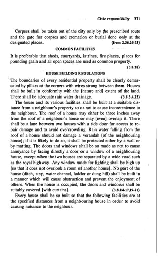 Civic responsibility 371
Corpses shall be taken out of the city only by t,he prescribed route
and the gate for corpses and cremation or burial done only at the
designated places. {from 2.36.26-33}
COMMONFACILITIBS
It is preferable that sheds, courtyards, latrines, fire places, places for
pounding grairt and all open spaces are used as common property.
{3.8.28}
HOUSE BUILDING REGULATIONS
1 The boundaries of every residential property shall be clearly demar­
cated by pillars at the corners with wires strung between them. Houses
shall be built in conformity with the [nature and] extent of the land.
There shall be adequate rain water drainage. {3.8.3,4,23}
The house and its various facilities shall be built at a suitable dis­
tance from a neighbour's property so as not to cause inconvenience to
the neighbour. The roof of a house may either be three inches away
from the roof of a neighbour's house or may [even] overlap it. There
. shall be a lane between two houses with a side door for access to re­
pair damage and. to avoid overcrowding. Rain water falling from the
roof of a house should not damage a verandah [of the neighbouring
house]; if it is likely to do so, it shall be protected either by a wall or
by matting. The doors and windows shall be so made as not to cause
annoyance by facing directly a door or a window of a neighbouring
house, except when the two houses are separated by a wide road such
as the royal highway. Any window made for lighting shall be high up
[so that it does not overlook a room of another house]. No part of the
house (ditch, step, water channel, ladder or dung hill) shall be built in
a manner which will cause obstruction and prevent the enjoyment of
others. When the house is occupied, the doors arid windows shall be
suitably covered [with curtains] . {3.8.14-17,19-21}
Every house shall be so built so that the following facilities are· at
the specified distances from a neighbouring house in order to avoid
causing nuisance to the neighbour.
 