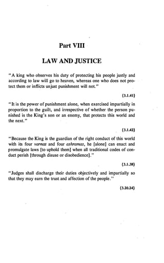 Part VIII ·
LAW AND JUSTICE
"A king who observes his duty of protecting his people justly and
according to law will go to heaven, whereas one who does not pro­
tect them or inflicts unjust punishment will not. "
{3.J.41}
"It is the p�wer of punishment alone, when exercised impartially in
proportion to the guilt, and irrespective of whether the person pu­
nished is the King's son or an enemy, that protects this world and
the next. "
{3.1.42}
"Because the King is the guardian of the right conduct of this world
with its four varnas and four ashramas, he [alone] can enact and
promulgate laws [to uphold them] when all traditional codes of con­
duct perish [through disuse or disobedience] ."
{3.1.38}
"Judges shall discharge their duties objectively and impartially so
that they may earn the trust and affection of the people. "
·
{3.20.24}
 