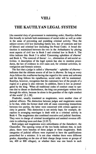 VIII.i
THE KAUTILYAN LEGAL SYSTEM
[An essential duty of government is maintaining order; Kautilya defines
this broadly to include both maintenance of social order as well as order
in the sense of preventing and punishing criminal activity. Thus the
subject covers civil law (including family law, law of contracts and law
of labour) and criminal law (including the Penal Code). A broad dis­
tinction is maintained between the two in the. Arthashastra by placing
most aspects of civil law in Book 3 and criminal law in Book 4. The
titles indicate this: Book 3 is called 'Concerning upholders of dhanna'
and Book 4, 'The removal of thorns'. i.e. , elimination of anti-social ac­
tivities. A description of the legal system has also to mention proce­
dures, the law of evidence in civil cases and, for criminal activities, in­
vestigation and forenskscience.
The fact that a judge is called a 'dhannastha' - upholder of dhanna -
indicates that the ultimate source of all law is dhanna. So long as every
Arya follows his svadhanna having due regard to his vama and ashrama
and the king follows his rajadhanna, social order will be maintained.
Kautilya, however, recognizes that the customary law of the people of a
region or a group is also relevant. In addition, there is law as promul­
gated by the king. 'When all traditional codes of conduct cease to ope­
rate due to disuse or disobedience, the king can promulgate written laws
through his edicts, because he alone is the guardian of the right conduct
of this world' {3. 1 .38}.
Pradeshtr, usually translated as magistrates, were another class of
judicial officers. The distinction between judges and magistrates seems
to be that, while the former dealt with all cases concerning .transactions
between two parties, the latter were concerned with crimes against so­
ciety in general. This distinction is not strictly kept; for example, de­
ception in arranging marriages is dealt with as a criminal activity in
Book 4. The magistrates also combined executive and judicial functions.
They were in charge of criminal investigation and assisted revenue offi­
cials in collecting taxes and dues {2.35.7}.
Both judges and magistrates were subordinates of the Samahartr, the
Chancellor. The opening verses of the twp books indicate that, in each
place, there were benches of three judges or three magistrates. Both
categories of judicial officers were expected to have the qualifications
prescribed for a minister. It is not clear whether there were different
grades, depending on the size of their charge (large towns or groups of
ten, 400 · or 800 villages), or whether there was one bench in each
 