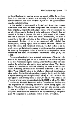 The Kautilyan legal system 319
provincial headquarter, moving around as needed within the province.
There is no reference in the text to a hierarchy of courts or·to appeals
from the decisions of a lower court to a higher one. An appeal could al­
ways be made to the king.
In this translation, the material in Books 3 and 4 and other relevant
verses from other books has been reorganized. The sources of law, the
duties ofjudges, magistrates and judges' clerks, ·civil procedure and the
law of evidence are in Sections ii to iv. All aspects of family law are
covered in Sections v (marital life) and vi (inheritance). Civil transac­
tions are in Sections vii (loans and similar transactions), viii (law of
property), ix (law of contracts), x (law of labour and slavery) and xi
(partnership). Sections xii to xv are concerned with criminal law
(investigation, causing injury, theft and sexual offences). Section xvi
deals with prisons and welfare of prisoners. The last section is on the
penal system and includes the general principles regarding punishment,
the monetary fines payable in lieu of mutilation and amputation, capital
punishment and some miscellaneous punishments from {3.20} and
{4. 13}.
The prevention of crime is an aspect of maintenance of law and order
which is not separately spelt out but is referred to in a number of places
in the text. Clandestine agents working under the Chancellor were res­
ponsible for collecting information about various crimes. They kept a
look-out for treacherous activities, cheating on taxes, fraud by mer­
chants, dishonesty of officials and movement of thieves {2.35.8-13} in
IX.iii. Verse {2.23. 14} gives a list of places where anti-social persons
might gather. Similar lists of suspicious places in the city and the duties
of agents operating there are given in {2.36.14} in IX.iii. A list of thir­
teen types of undesirable persons is in {4.4.4-22} in IV.iv; another list
ofpeople to be arrested on suspicion is in {2.28.20} in VII.v. The Chief
Controllers of Alcoholiq Beverages and of Gambling and Betting were
·also responsible for collecting information about enemy agents and
thieves (VII.vi). Entertainers and their wives were also used as agents.
Doctors were obliged to report cases of secretly treating wounded per­
sons; dead bodies could be taken out of the city only through designated
gates. All this points to an elaborate system of crime prevention.
 