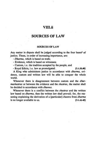 VIII.. ii
SOURCES OF LAW
SOURCES OF LAW
Any matter in dispute shall be judged according to the four bases1 of
justice. These, in order of increasing importance, are:
- Dharma, which is based on truth;
- Evidence, which is based on witnesses;
- Custom, i.e. the tradition accepted by the people, and
- Royal Edicts, i.e. law as promulgated. . {3.1.39,40}
A King who administers justice in accordance with dharma, evi­
dence, custom and written law will be able to conquer the whole
world.
Whenever there is disagreement between custom and the dhar­
mashastras or between the evidence and the shastras, the matter shall
be decided in accordance with dhanna.
Whenever there is a conflict between the shastras and the written
law based on dharma, then the written law shall prevail; for, the rea­
soning explaining the derivation of a [particular] shastra from .dharma
is no longer available to us. {3.1.43-45}
 