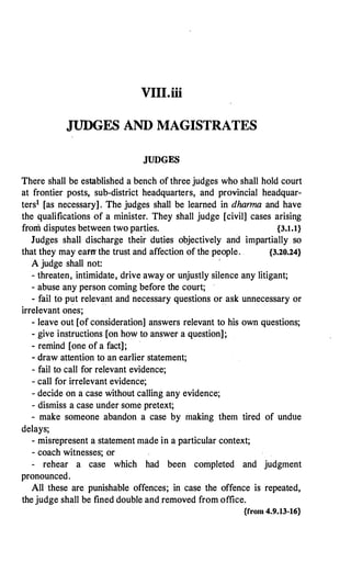 VIII.iii
JUDGES AND MAGISTRATES
JUDGES
There shall be established a bench of three judges who shall hold court
at frontier posts, sub-district headquarters, and provincial headquar­
ters1 [as necessary]. The judges shall be learned in dhanna and have
the qualifications of a minister. They shall judge [civil] cases arising
from disputes between two parties. {3.1.1}
Judges shall discharge their duties objectively and impartially so
that they may eamthe trust and affection of the people. {3.20.24}
A judge shall not:
- threaten, intimidate, drive away or unjustly silence any litigant;
- abuse any person coming before the court;
- fail to put relevant and necessary questions or ask unnecessary or
irrelevant ones;
- leave out [of consideration] answers relevant to his own questions;
- give instructions [on how to answer a question];
- remind [one of a fact];
- draw attention to an earlier statement;
- fail to call for relevant evidence;
- call for irrelevant evidence;
- decide on a case without calling any evidence;
- dismiss a case under some pretext;
- make someone abandon a case by making them tired of undue
delays;
- misrepresent a statement made in a particular context;
- coach witnesses; or
- rehear a case which had been completed and judgment
pronounced.
All these are punishable offences; in case the offence is repeated,
the judge shall be fined double and.removed from office.
{from 4.9.13-16}
 